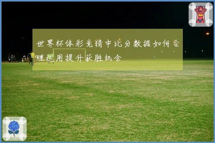 世界杯体彩竞猜中比分数据如何合理运用提升获胜机会