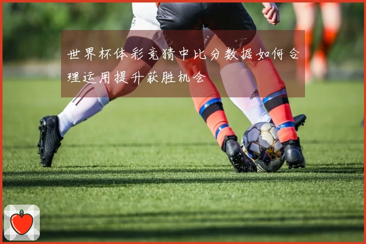 世界杯体彩竞猜中比分数据如何合理运用提升获胜机会